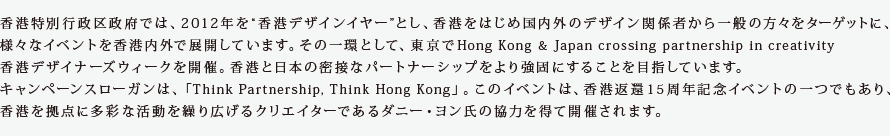 香港特別行政区政府が、２０１２年度を香港デザインイヤーと位置づけて国内外のデザイン関係者から一般までをターゲットに、
様々なイベントを各国で展開する予定。その一環として、TOKYOでHong Kong & Japan crossing partnership in creativityを開催。
香港と日本の密接なパートナーシップをより強固にすることを目指していきます。
キャンペーンスローガンは、「Think Partnership, Think Hong Kong」。このイベントは、香港返還１５周年記念イベントの一つであり、
香港を拠点に多彩な活動を繰り広げるアーチストのダニー・ヨン氏の協力を得て開催されます。